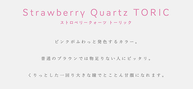 ストロベリークォーツ トーリック,Strawberry Quartz TORIC,ピンクがふわっと発色するカラー。普通のブラウンでは物足りない人にピッタリ。くりっとした一回り大きな瞳でとことん甘顔になれます。|指原莉乃プロデュースカラコン|トパーズ トーリック,TOPARDS TORIC,ワンデーカラコン,乱視用,トーリック,カラコン