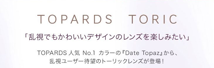 トパーズ,指原莉乃プロデュースレンズ,乱視でも可愛いデザインのレンズを楽しみたい|トパーズ人気ナンバーワンカラーのデートトパーズから乱視ユーザー待望のトーリックレンズが登場!