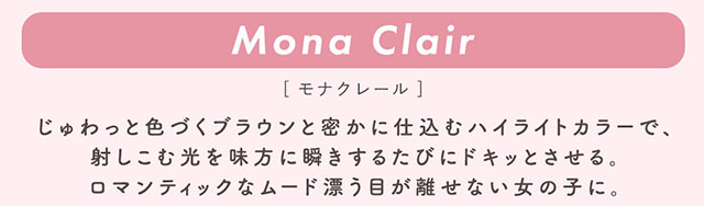 モナクレール(Mona Clair)じゅわっと色づくブラウンと密かに仕込むハイライトカラーで、射しこむ光を味方に瞬きするたびにドキッとさせる。ロマンティックなムード漂う目が離せない女の子に。|柴田あやなイメージモデル,イマドキちゅるんな本命レンズ,メランジェシュエット,ワンデー(melange+chouette)