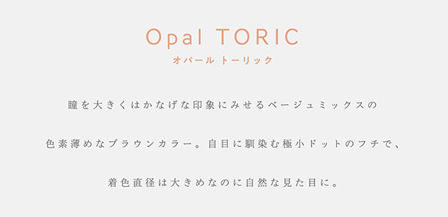 オパール トーリック,Opal TORIC,瞳を大きくはかなげな印象に見せるベージュミックスの色素薄めなブラウンカラー。白目に馴染む極小ドットのフチで、着色直径は大きめなのに自然な見た目に。|指原莉乃プロデュースカラコン|トパーズ トーリック,TOPARDS TORIC,ワンデーカラコン,乱視用,トーリック,カラコン