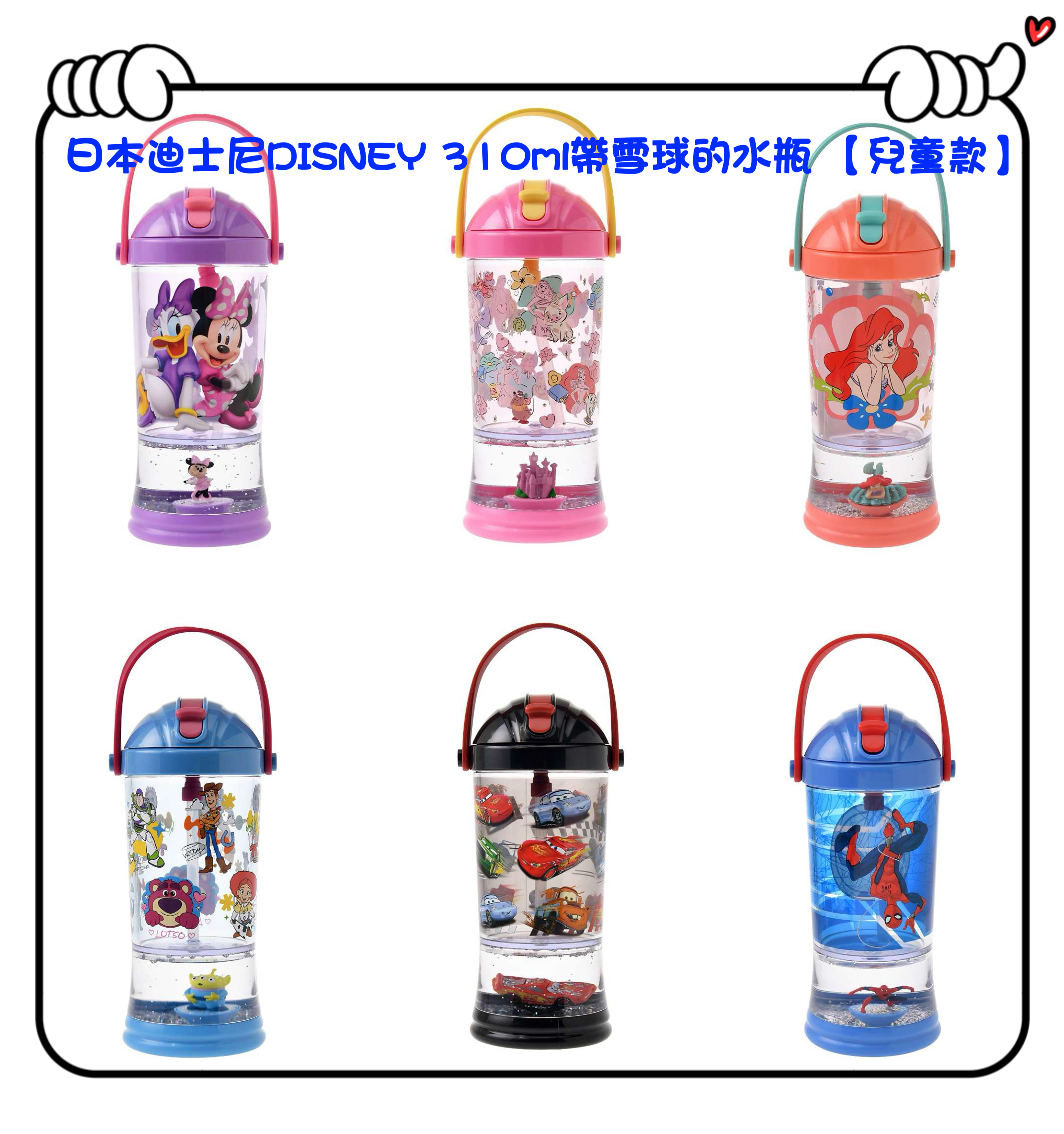 ✈️日本直送🇯🇵預訂🛍日本迪士尼DISNEY 310ml帶雪球的水瓶 【兒童款】（ Minnie / Disney Princess / Ariel / Toy Story / Cars / SpiderMan ）