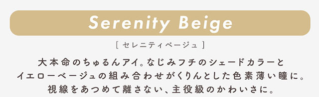 セレニティベージュ(Cerenity Beige)大本命のちゅるんアイ。なじみフチのシェードカラーとイエローベージュの組み合わせがくりんとした色素薄い瞳に。視線をあつめて離さない、主役級のかわいさに。|柴田あやなイメージモデル,イマドキちゅるんな本命レンズ,メランジェシュエット,ワンデー(melange+chouette)