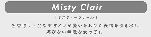 ミスティークレール(Misty Clair)色香漂う上品なデザインが憂いをおびた表示を引き出し、媚びない無敵な女の子に。|柴田あやなイメージモデル,イマドキちゅるんな本命レンズ,メランジェシュエット,ワンデー(melange+chouette)