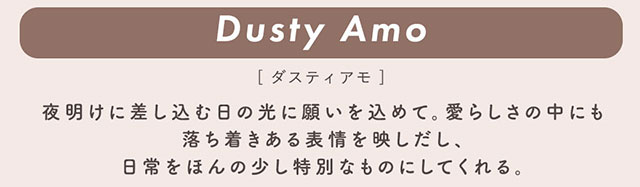 ダスティアモ(Dusty Amo)夜明けに差し込む日の光に願いを込めて。愛らしさの中にも落ち着きのある表情を映しだし、日常をほんの少し特別なものにしてくれる。|柴田あやなイメージモデル,イマドキちゅるんな本命レンズ,メランジェシュエット,ワンデー(melange+chouette)