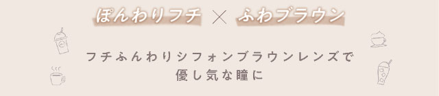 ぽんわりフチ×ふわブラウン,フチふんわりシフォンブラウンレンズで優しげな瞳に|大人気YouTuber五彩緋夏(ごさいひな)プロデュース『PUUUUCHU(プーチュ)』